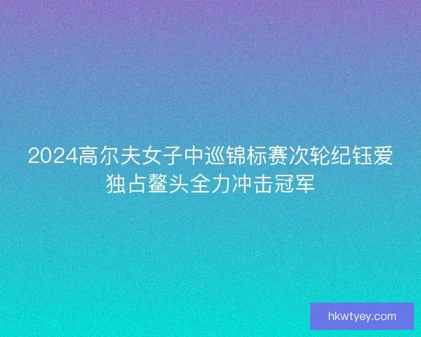 2024高尔夫女子中巡锦标赛次轮纪钰爱独占鳌头全力冲击冠军