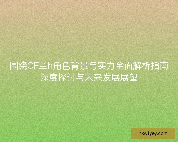 围绕CF兰h角色背景与实力全面解析指南深度探讨与未来发展展望