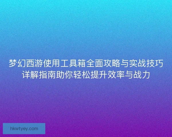 梦幻西游使用工具箱全面攻略与实战技巧详解指南助你轻松提升效率与战力 梦幻西游使用工具箱全面攻略与实战技巧详解指南助你轻松提升效率与战力