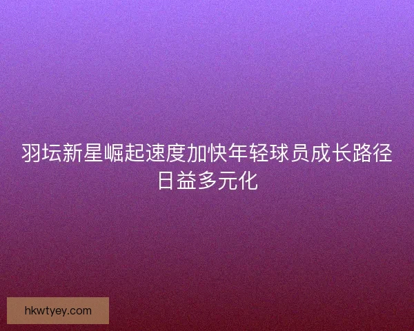 羽坛新星崛起速度加快年轻球员成长路径日益多元化