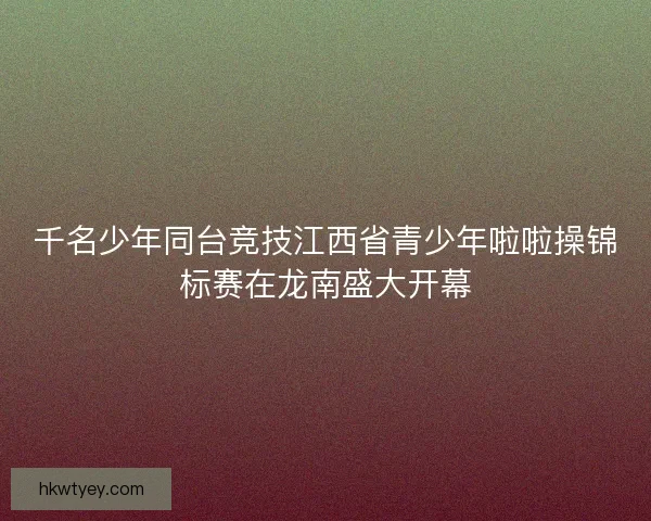 千名少年同台竞技江西省青少年啦啦操锦标赛在龙南盛大开幕 千名少年同台竞技江西省青少年啦啦操锦标赛在龙南盛大开幕