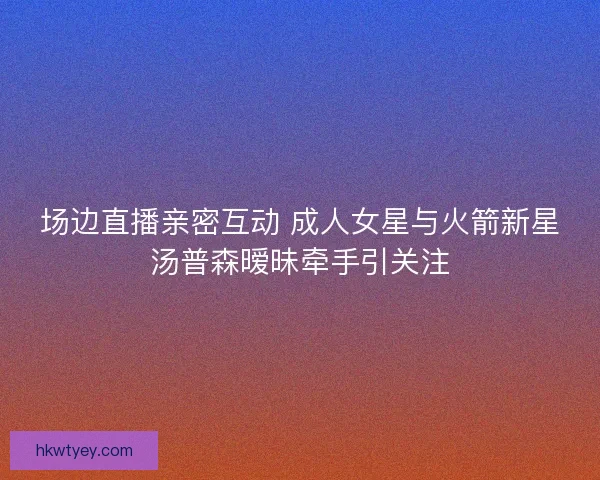 场边直播亲密互动 成人女星与火箭新星汤普森暧昧牵手引关注