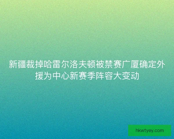 新疆裁掉哈雷尔洛夫顿被禁赛广厦确定外援为中心新赛季阵容大变动
