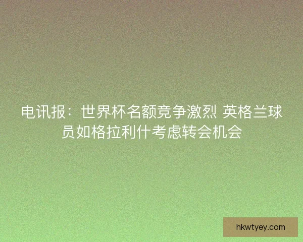 电讯报：世界杯名额竞争激烈 英格兰球员如格拉利什考虑转会机会