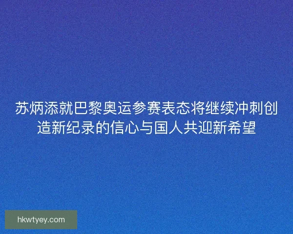 苏炳添就巴黎奥运参赛表态将继续冲刺创造新纪录的信心与国人共迎新希望