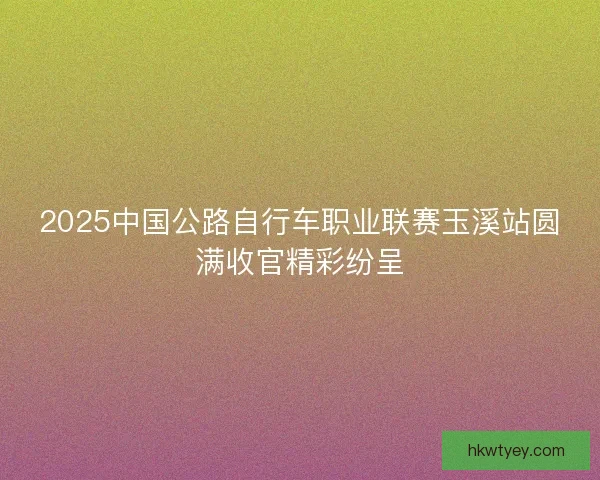 2025中国公路自行车职业联赛玉溪站圆满收官精彩纷呈