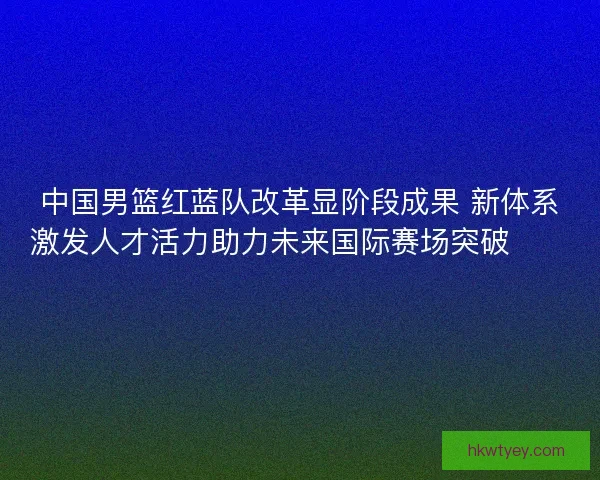 中国男篮红蓝队改革显阶段成果 新体系激发人才活力助力未来国际赛场突破🏀🇨🇳