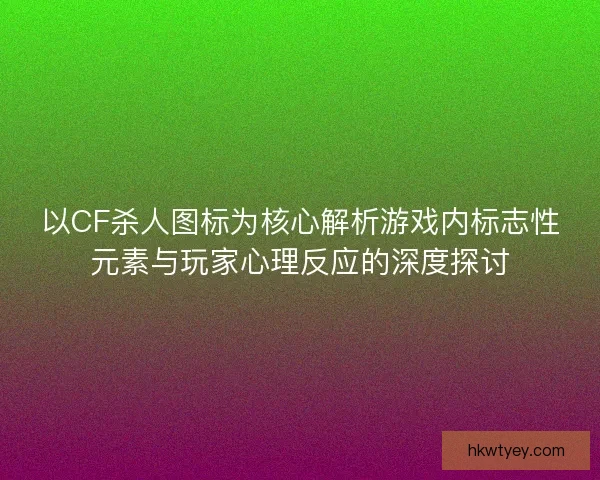 以CF杀人图标为核心解析游戏内标志性元素与玩家心理反应的深度探讨