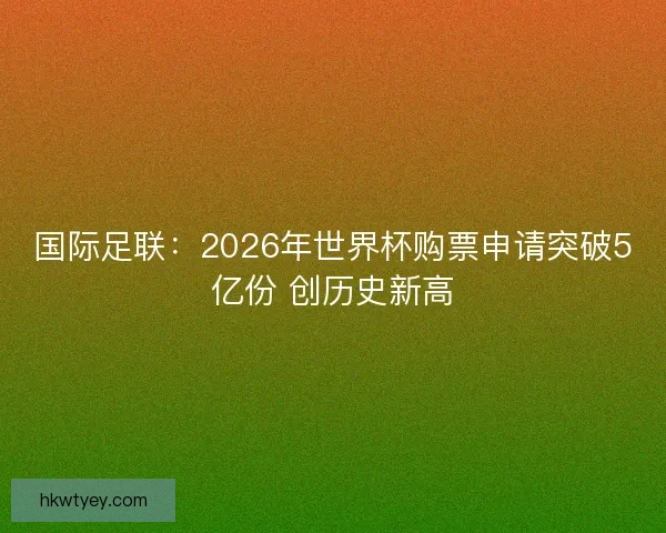 国际足联：2026年世界杯购票申请突破5亿份 创历史新高