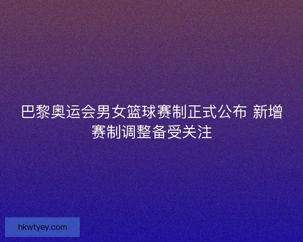巴黎奥运会男女篮球赛制正式公布 新增赛制调整备受关注