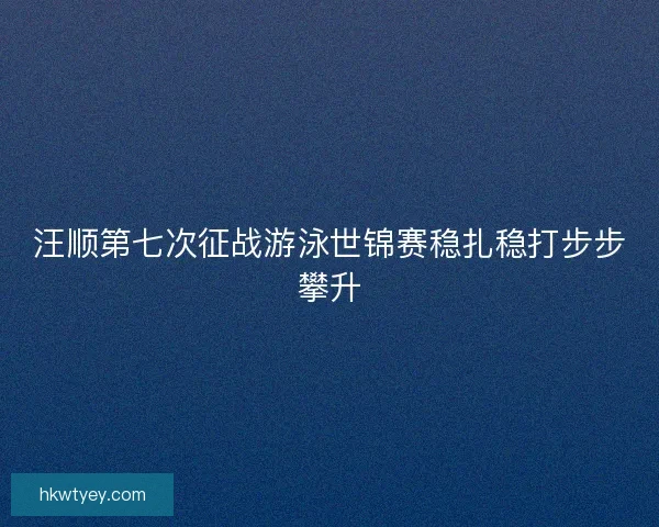 汪顺第七次征战游泳世锦赛稳扎稳打步步攀升