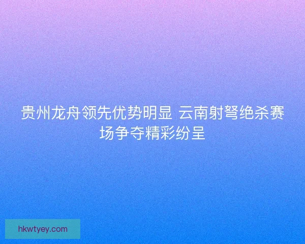贵州龙舟领先优势明显 云南射弩绝杀赛场争夺精彩纷呈 贵州龙舟领先优势明显 云南射弩绝杀赛场争夺精彩纷呈