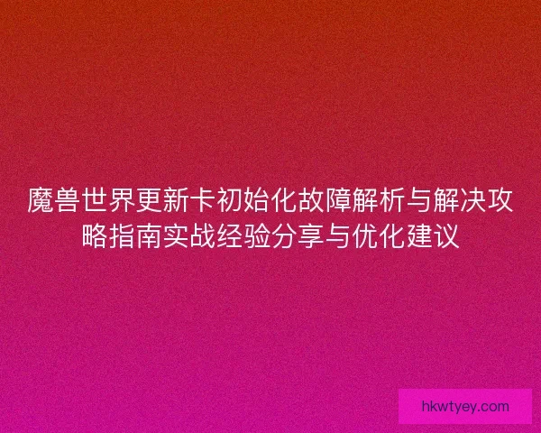 魔兽世界更新卡初始化故障解析与解决攻略指南实战经验分享与优化建议 魔兽世界更新卡初始化故障解析与解决攻略指南实战经验分享与优化建议