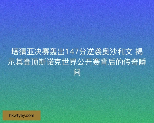 塔猜亚决赛轰出147分逆袭奥沙利文 揭示其登顶斯诺克世界公开赛背后的传奇瞬间
