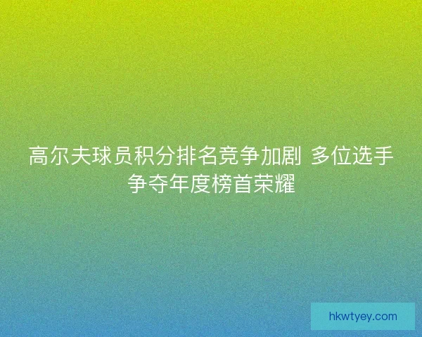 高尔夫球员积分排名竞争加剧 多位选手争夺年度榜首荣耀 高尔夫球员积分排名竞争加剧 多位选手争夺年度榜首荣耀