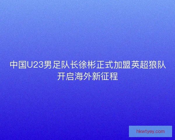 中国U23男足队长徐彬正式加盟英超狼队开启海外新征程