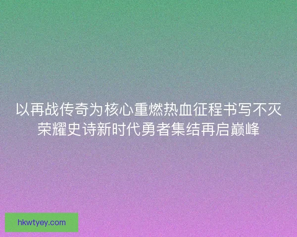 以再战传奇为核心重燃热血征程书写不灭荣耀史诗新时代勇者集结再启巅峰 以再战传奇为核心重燃热血征程书写不灭荣耀史诗新时代勇者集结再启巅峰