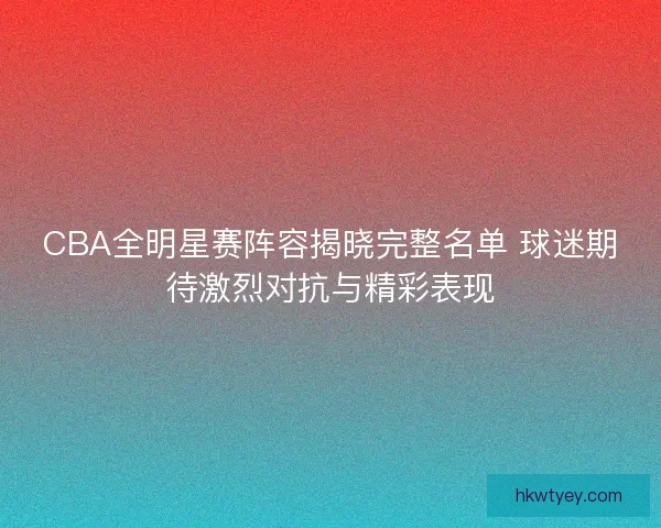 CBA全明星赛阵容揭晓完整名单 球迷期待激烈对抗与精彩表现