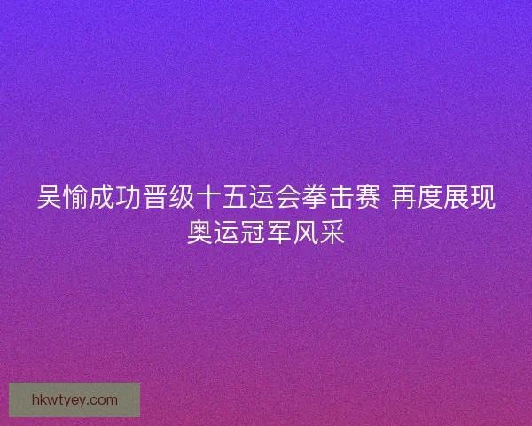 吴愉成功晋级十五运会拳击赛 再度展现奥运冠军风采 吴愉成功晋级十五运会拳击赛 再度展现奥运冠军风采