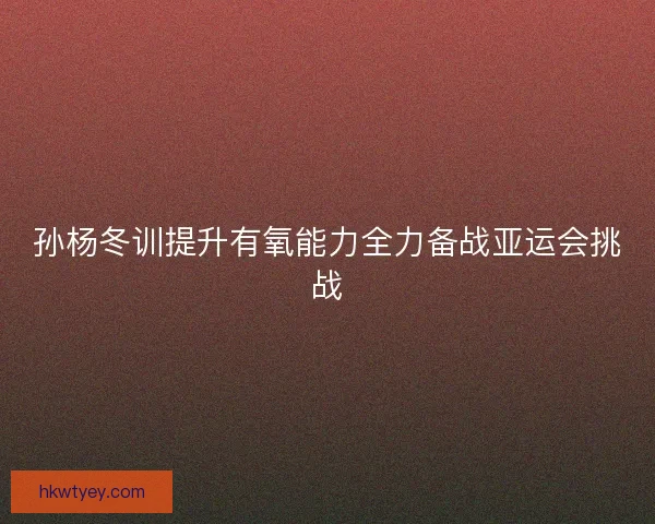 孙杨冬训提升有氧能力全力备战亚运会挑战