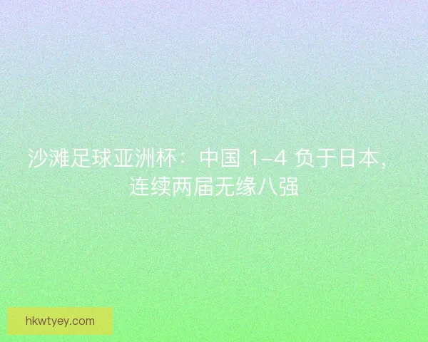 沙滩足球亚洲杯：中国 1-4 负于日本，连续两届无缘八强
