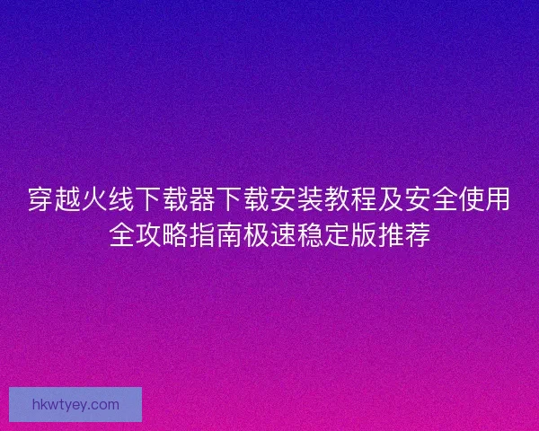 穿越火线下载器下载安装教程及安全使用全攻略指南极速稳定版推荐 穿越火线下载器下载安装教程及安全使用全攻略指南极速稳定版推荐